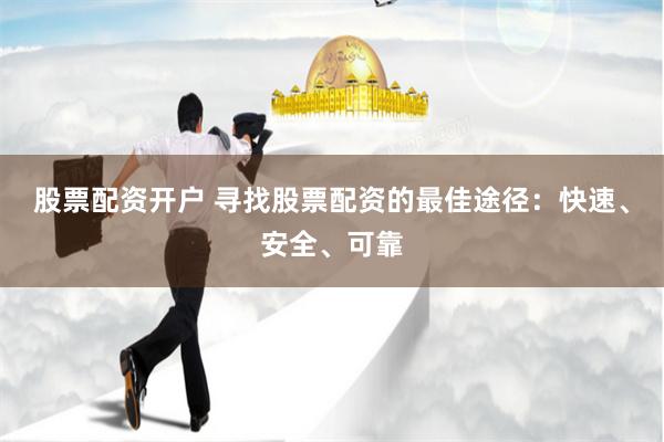 股票配资开户 寻找股票配资的最佳途径：快速、安全、可靠