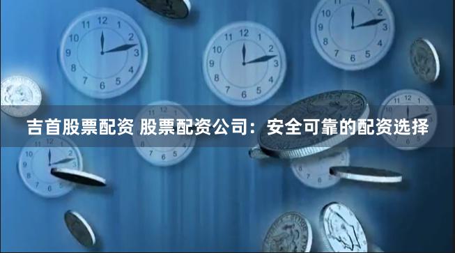 吉首股票配资 股票配资公司：安全可靠的配资选择