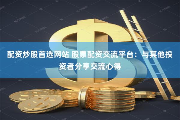 配资炒股首选网站 股票配资交流平台：与其他投资者分享交流心得