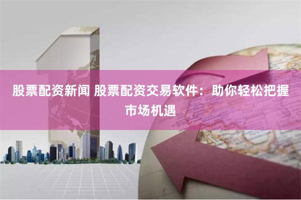 股票配资新闻 股票配资交易软件：助你轻松把握市场机遇