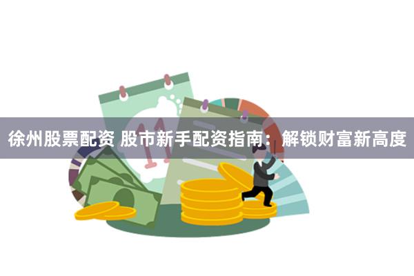 徐州股票配资 股市新手配资指南：解锁财富新高度