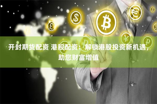 开封期货配资 港股配资：解锁港股投资新机遇，助您财富增值