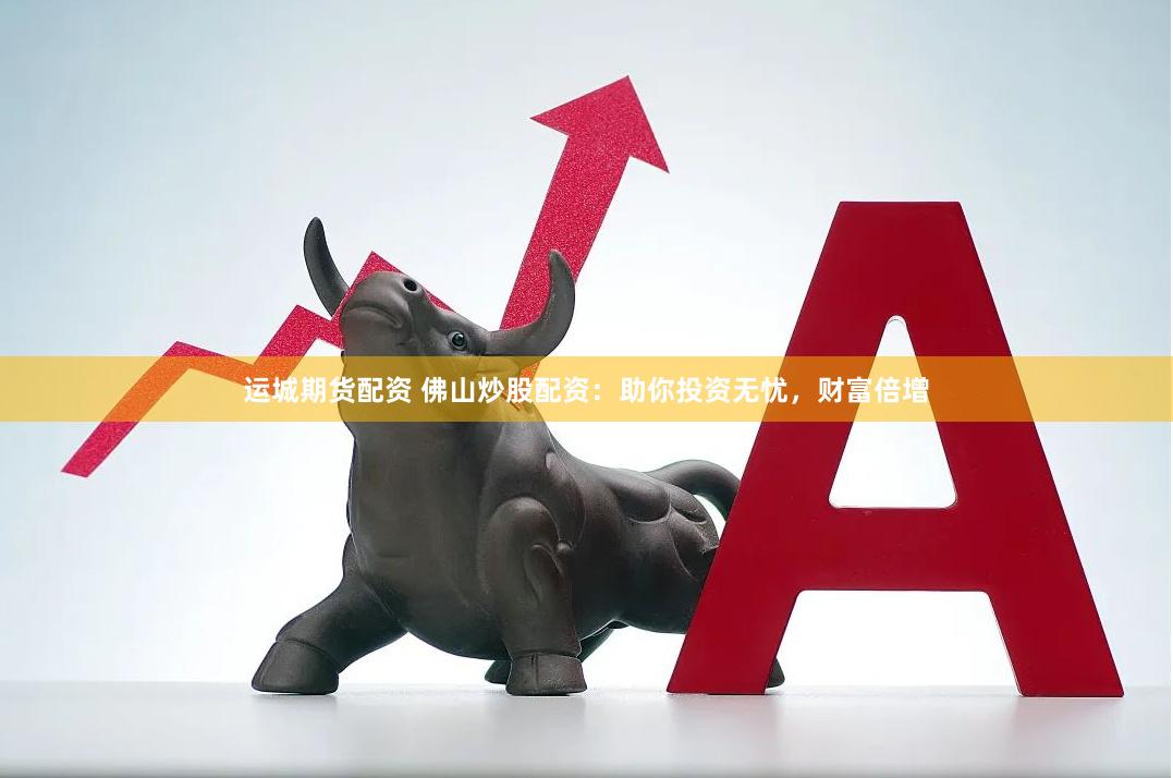 运城期货配资 佛山炒股配资：助你投资无忧，财富倍增