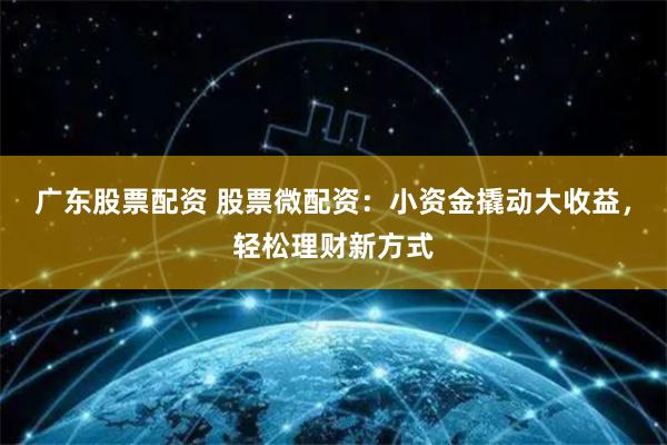 广东股票配资 股票微配资：小资金撬动大收益，轻松理财新方式