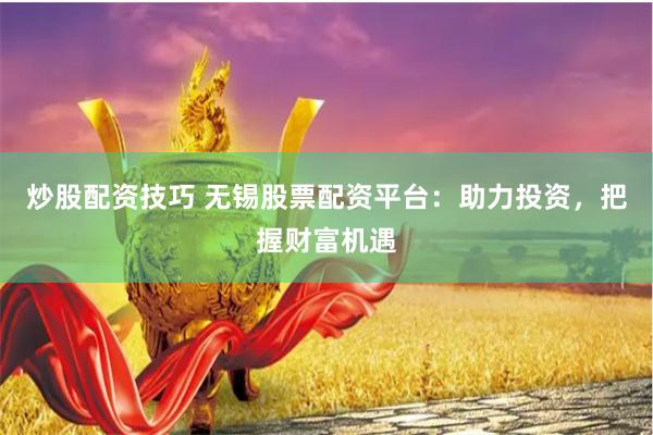 炒股配资技巧 无锡股票配资平台：助力投资，把握财富机遇