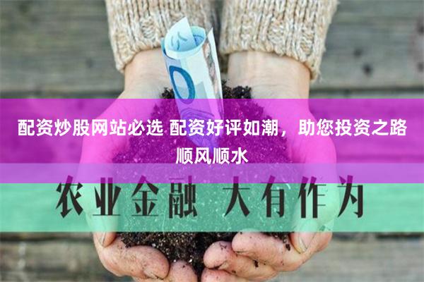 配资炒股网站必选 配资好评如潮，助您投资之路顺风顺水