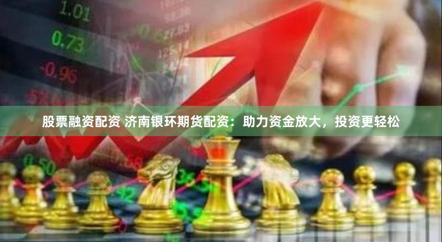 股票融资配资 济南银环期货配资：助力资金放大，投资更轻松