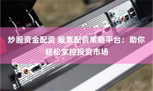 炒股资金配资 股票配资策略平台：助你轻松掌控投资市场
