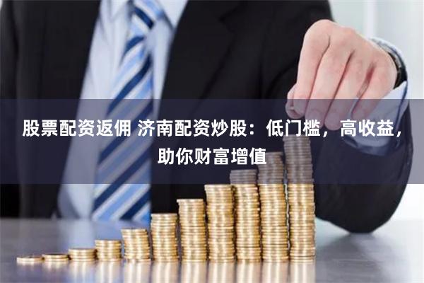 股票配资返佣 济南配资炒股：低门槛，高收益，助你财富增值