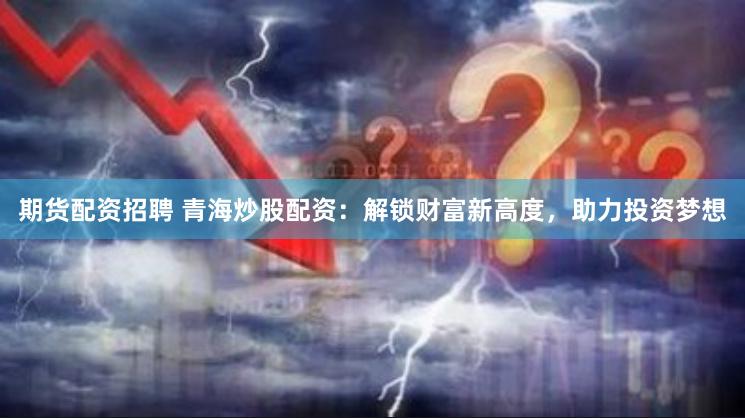 期货配资招聘 青海炒股配资：解锁财富新高度，助力投资梦想