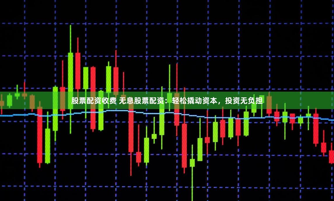 股票配资收费 无息股票配资：轻松撬动资本，投资无负担
