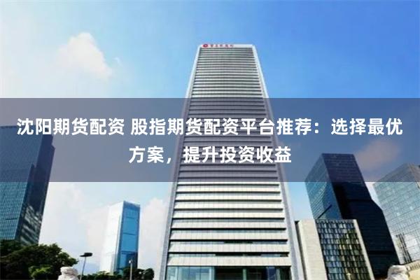 沈阳期货配资 股指期货配资平台推荐：选择最优方案，提升投资收益