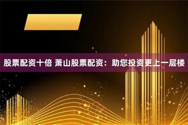 股票配资十倍 萧山股票配资：助您投资更上一层楼