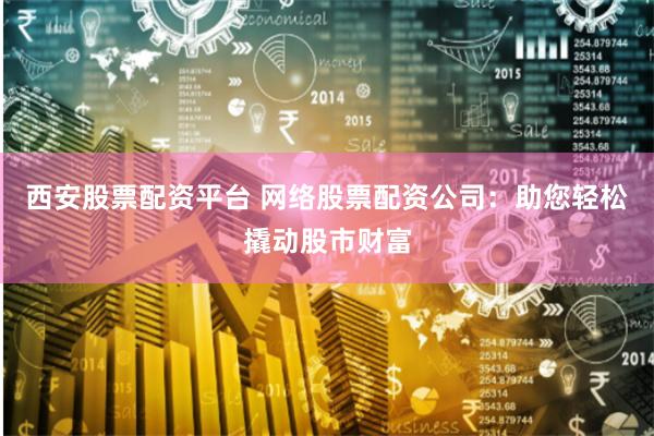 西安股票配资平台 网络股票配资公司：助您轻松撬动股市财富