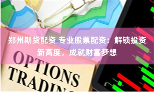 郑州期货配资 专业股票配资：解锁投资新高度，成就财富梦想