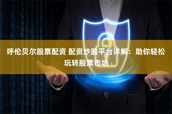 呼伦贝尔股票配资 配资炒股平台详解：助你轻松玩转股票市场