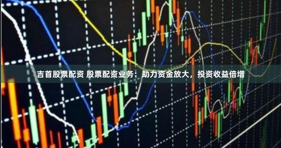 吉首股票配资 股票配资业务：助力资金放大，投资收益倍增