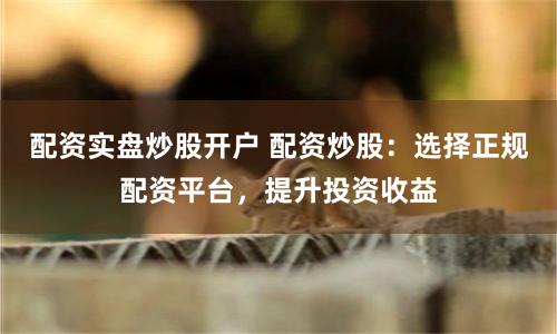 配资实盘炒股开户 配资炒股：选择正规配资平台，提升投资收益
