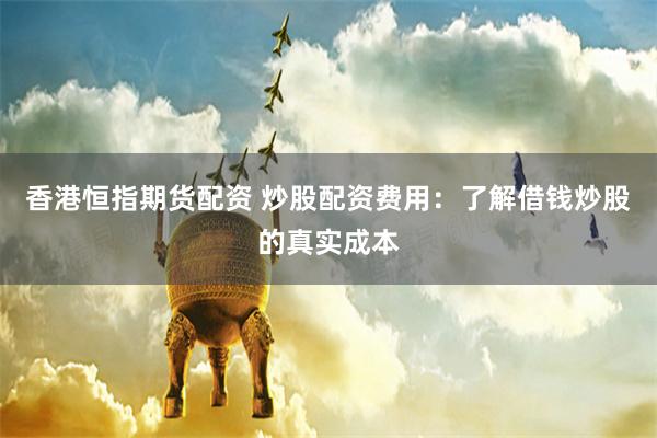 香港恒指期货配资 炒股配资费用：了解借钱炒股的真实成本