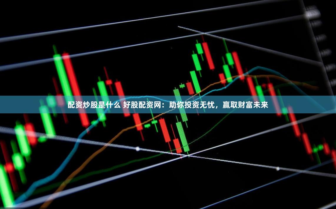 配资炒股是什么 好股配资网：助你投资无忧，赢取财富未来