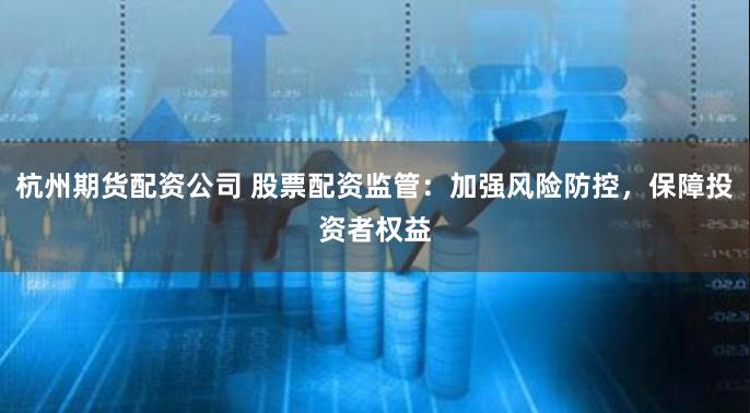 杭州期货配资公司 股票配资监管:加强风险防控,保障投资者权益
