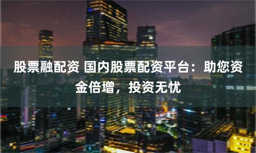 股票融配资 国内股票配资平台:助您资金倍增,投资无忧