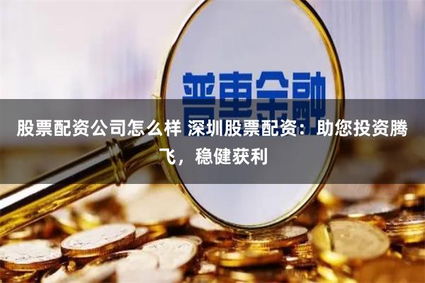 股票配资公司怎么样 深圳股票配资：助您投资腾飞，稳健获利