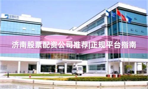 济南股票配资公司推荐|正规平台指南
