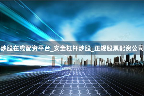 炒股在线配资平台_安全杠杆炒股_正规股票配资公司